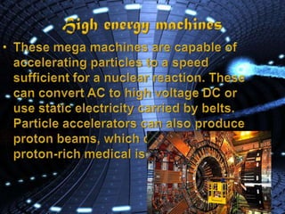 High energy machinesThese mega machines are capable of accelerating particles to a speed sufficient for a nuclear reaction. These can convert AC to high voltage DC or use static electricity carried by belts.Particle accelerators can also produce proton beams, which can produce proton-rich medical isotopes.