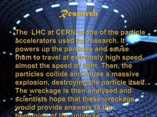 ResearchThe  LHC at CERN is one of the particle accelerators used for research. It powers up the particles and cause them to travel at extremely high speed, almost the speed of light. Then, the particles collide and cause a massive explosion, destroying the particle itself. The wreckage is then analysed and scientists hope that these wreckage would provide answers to the beginning of the universe.