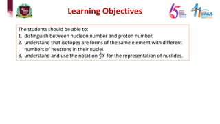 Learning Objectives
The students should be able to:
1. distinguish between nucleon number and proton number.
2. understand that isotopes are forms of the same element with different
numbers of neutrons in their nuclei.
3. understand and use the notation !
"
𝑋 for the representation of nuclides.
 