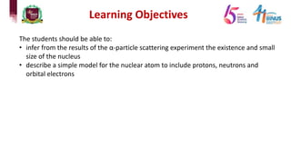 The students should be able to:
• infer from the results of the α-particle scattering experiment the existence and small
size of the nucleus
• describe a simple model for the nuclear atom to include protons, neutrons and
orbital electrons
Learning Objectives
 