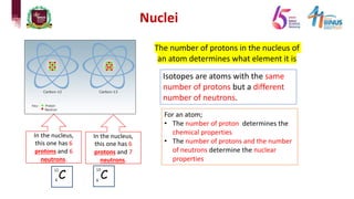 Nuclei
The number of protons in the nucleus of
an atom determines what element it is
Isotopes are atoms with the same
number of protons but a different
number of neutrons.
In the nucleus,
this one has 6
protons and 6
neutrons.
In the nucleus,
this one has 6
protons and 7
neutrons.
For an atom;
• The number of proton determines the
chemical properties
• The number of protons and the number
of neutrons determine the nuclear
properties
 