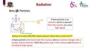Radiation
Beta (𝝱) Particles
A beta particle is an
electron which is ejected
from the nucleus at a very
high speed
Nucleus of an atom DOES NOT contains electron. Where does it come from???
A beta particle is formed inside the nucleus when a neutron changes into a
proton and an electron. With the proton stay in the nucleus and electron is
emitted at high speed
 
