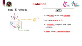 Radiation
Beta (𝝱) Particles FACTS
Ø Each beta particle is an electron.
Ø A relative charge of -1.
Ø A low mass compared with alpha
particles.
Ø Speed up to 0.9 x speed of light
 