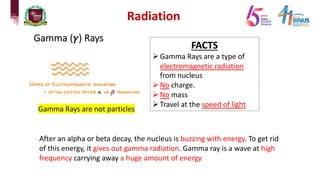 Radiation
Gamma (𝛾) Rays
Gamma Rays are not particles
FACTS
ØGamma Rays are a type of
electromagnetic radiation
from nucleus
ØNo charge.
ØNo mass
ØTravel at the speed of light
After an alpha or beta decay, the nucleus is buzzing with energy. To get rid
of this energy, it gives out gamma radiation. Gamma ray is a wave at high
frequency carrying away a huge amount of energy
 
