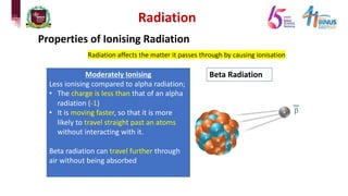 Radiation
Properties of Ionising Radiation
Radiation affects the matter it passes through by causing ionisation
Beta Radiation
Moderately Ionising
Less ionising compared to alpha radiation;
• The charge is less than that of an alpha
radiation (-1)
• It is moving faster, so that it is more
likely to travel straight past an atoms
without interacting with it.
Beta radiation can travel further through
air without being absorbed
 