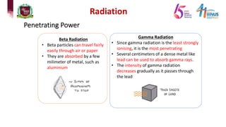 Radiation
Penetrating Power
Beta Radiation
• Beta particles can travel fairly
easily through air or paper
• They are absorbed by a few
milimeter of metal, such as
aluminium
Gamma Radiation
• Since gamma radiation is the least strongly
ionising, it is the most penetrating
• Several centimeters of a dense metal like
lead can be used to absorb gamma rays.
• The intensity of gamma radiation
decreases gradually as it passes through
the lead
 