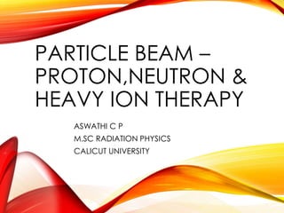 PARTICLE BEAM – 
PROTON,NEUTRON & 
HEAVY ION THERAPY 
ASWATHI C P 
M.SC RADIATION PHYSICS 
CALICUT UNIVERSITY 
 