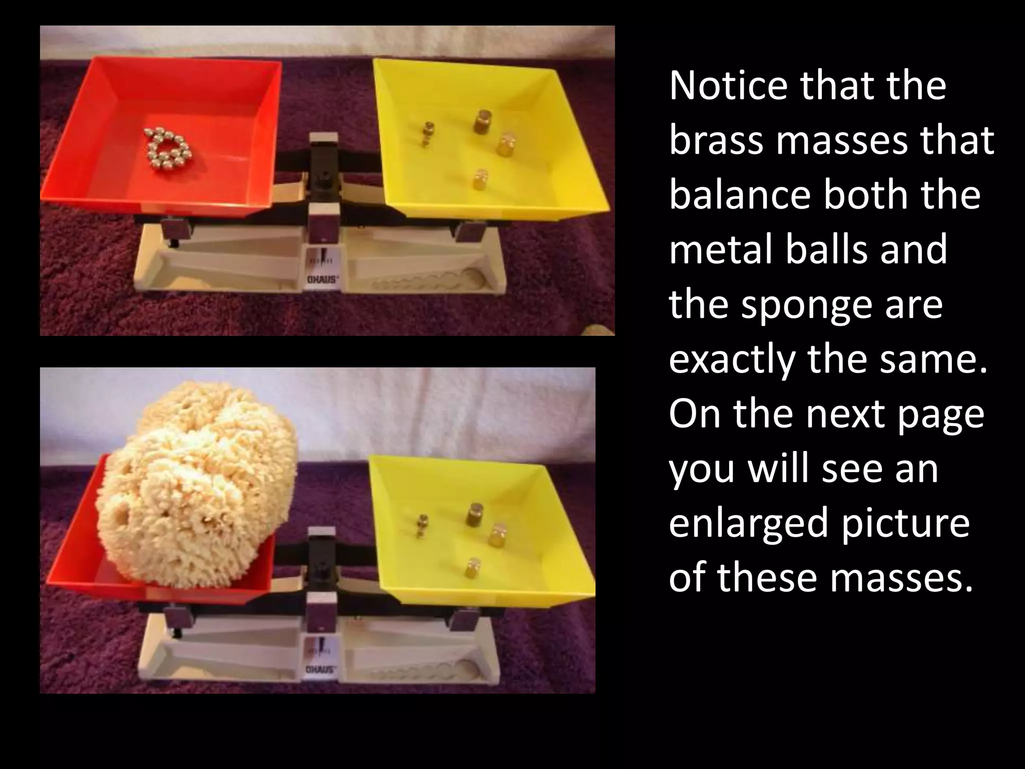 Notice that the
brass masses that
balance both the
metal balls and
the sponge are
exactly the same.
On the next page
you will see an
enlarged picture
of these masses.
 