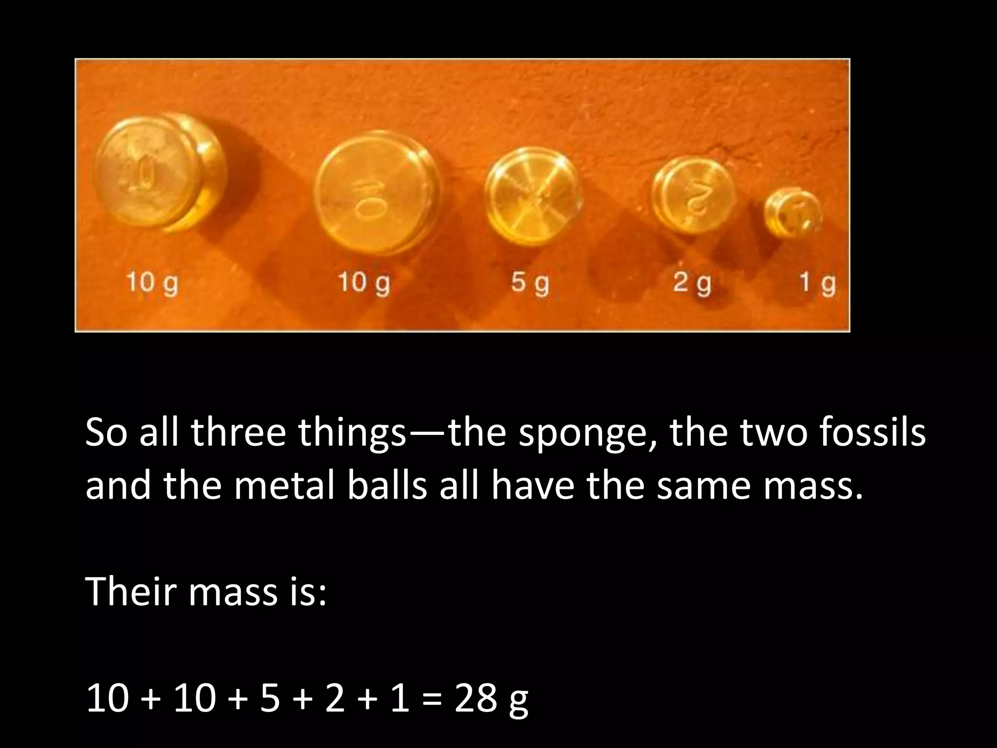 So all three things—the sponge, the two fossils
and the metal balls all have the same mass.
Their mass is:
10 + 10 + 5 + 2 + 1 = 28 g
 