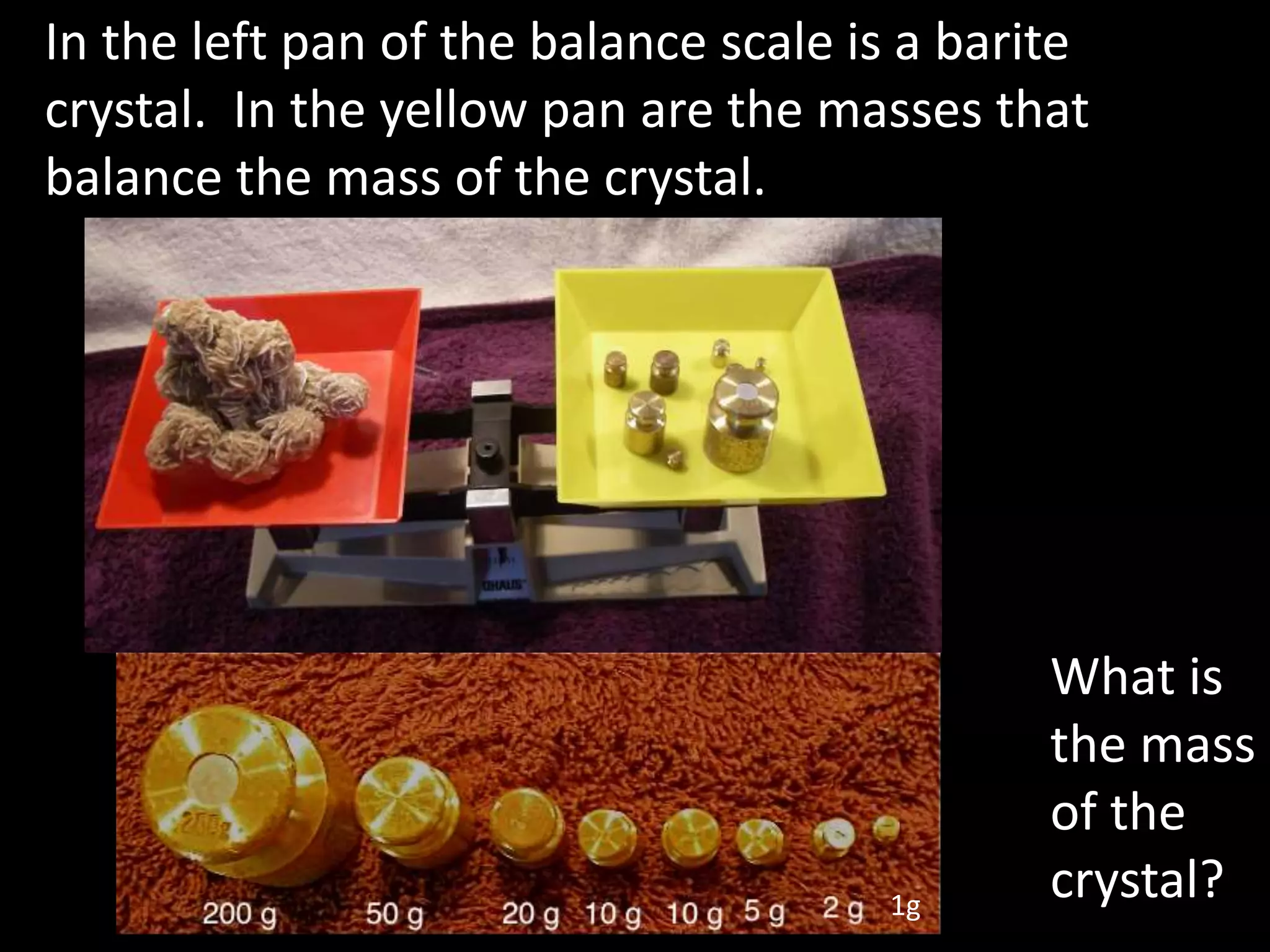 In the left pan of the balance scale is a barite
crystal. In the yellow pan are the masses that
balance the mass of the crystal.
What is
the mass
of the
crystal?1g
 