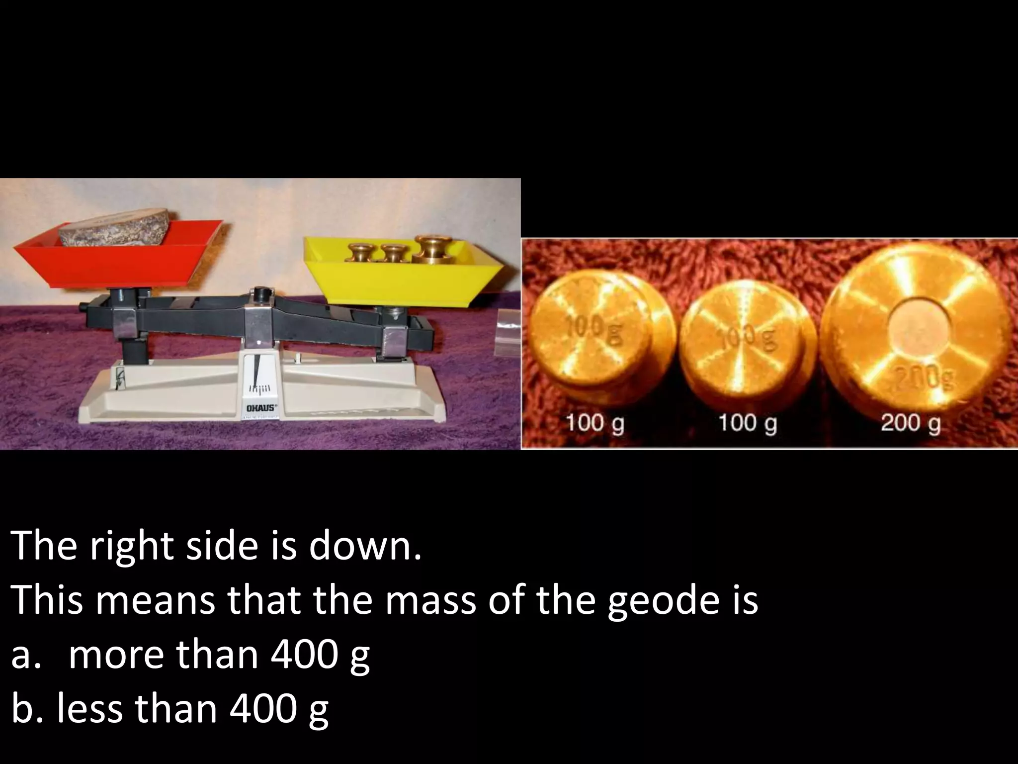 The right side is down.
This means that the mass of the geode is
a. more than 400 g
b. less than 400 g
 