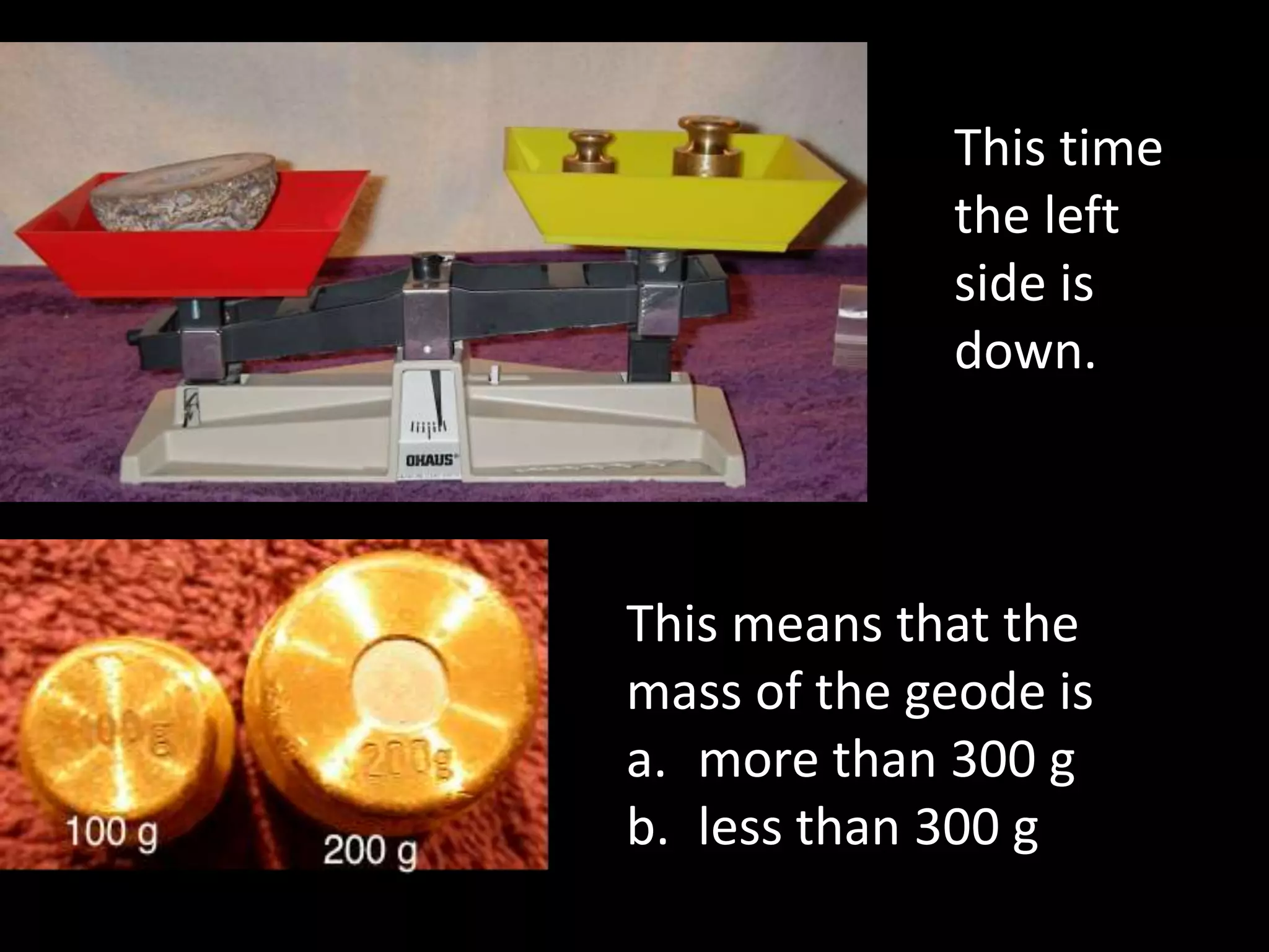 This means that the
mass of the geode is
a. more than 300 g
b. less than 300 g
This time
the left
side is
down.
 