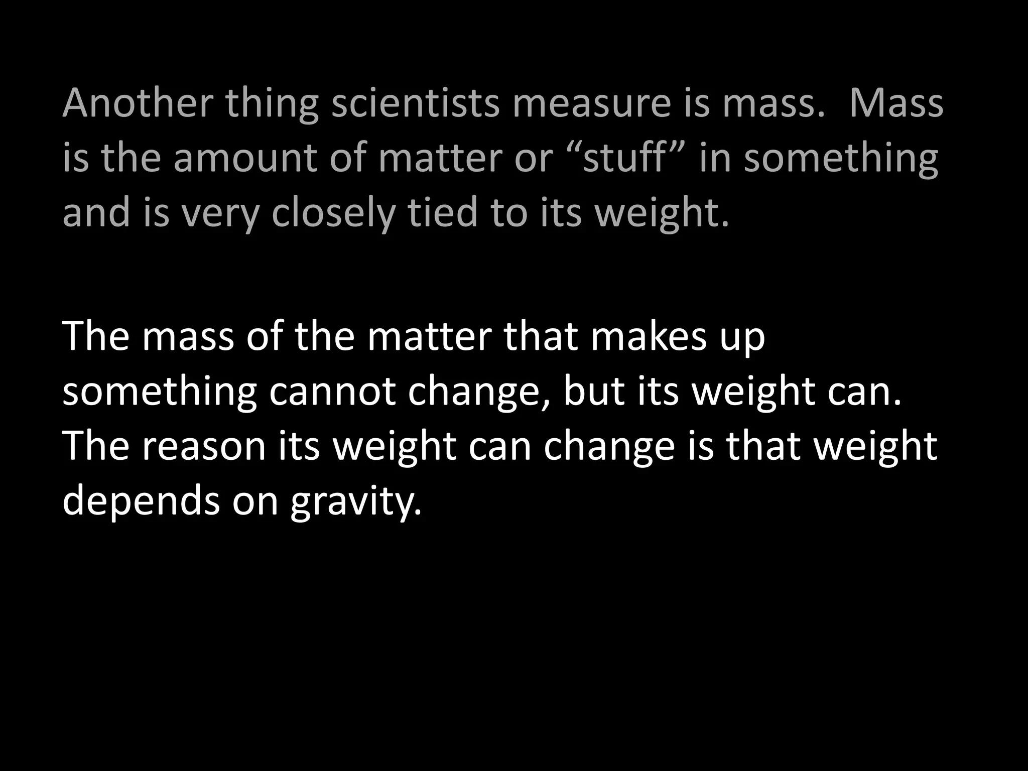 Another thing scientists measure is mass. Mass
is the amount of matter or “stuff” in something
and is very closely tied to its weight.
The mass of the matter that makes up
something cannot change, but its weight can.
The reason its weight can change is that weight
depends on gravity.
 