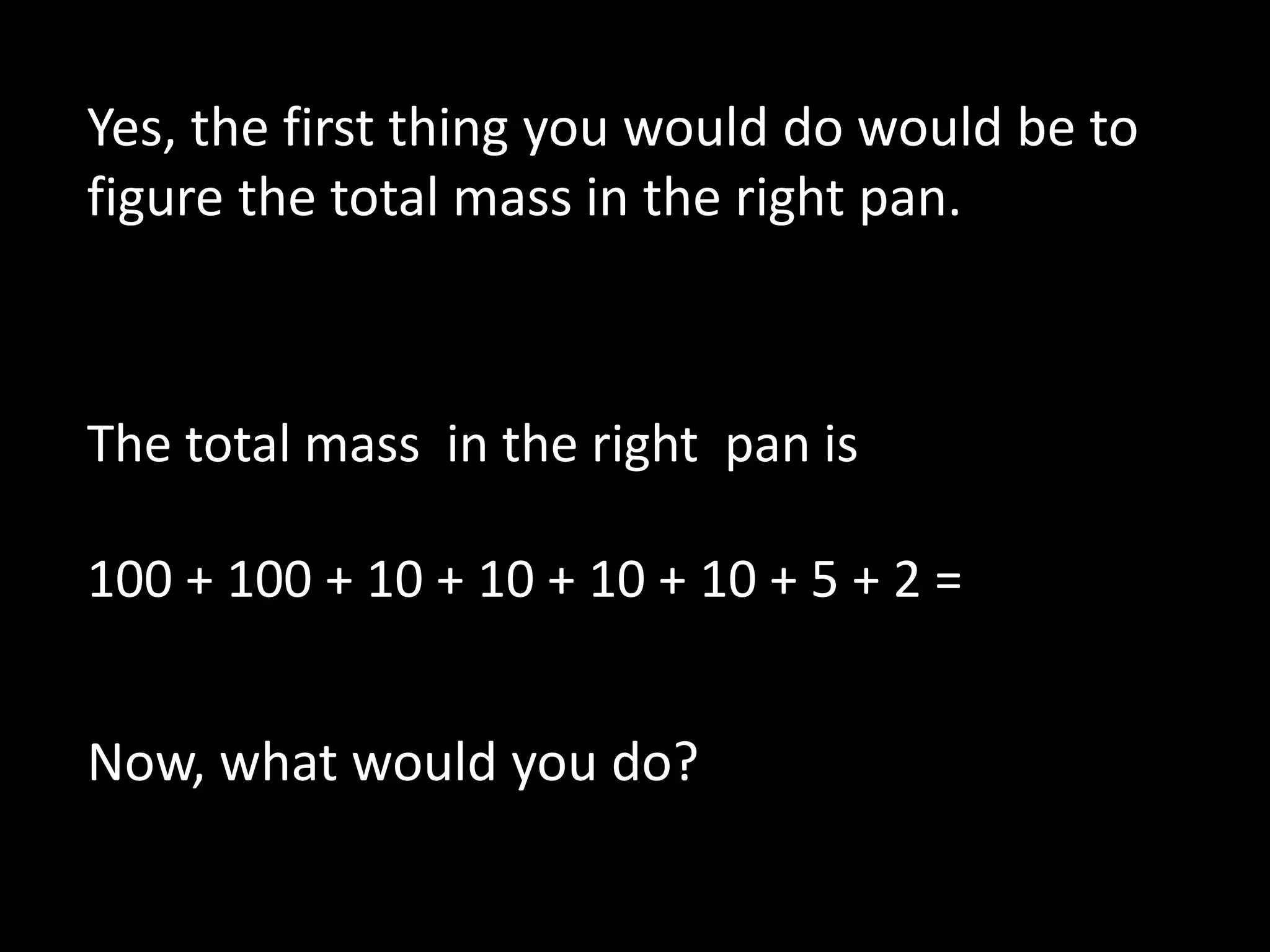 The total mass in the right pan is
100 + 100 + 10 + 10 + 10 + 10 + 5 + 2 =
Yes, the first thing you would do would be to
figure the total mass in the right pan.
Now, what would you do?
 