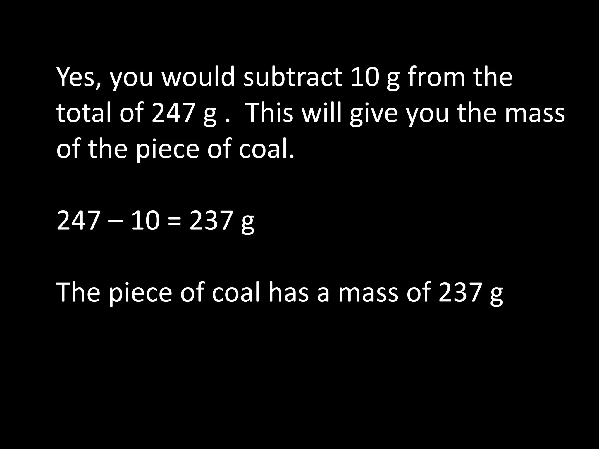 Yes, you would subtract 10 g from the
total of 247 g . This will give you the mass
of the piece of coal.
247 – 10 = 237 g
The piece of coal has a mass of 237 g
 