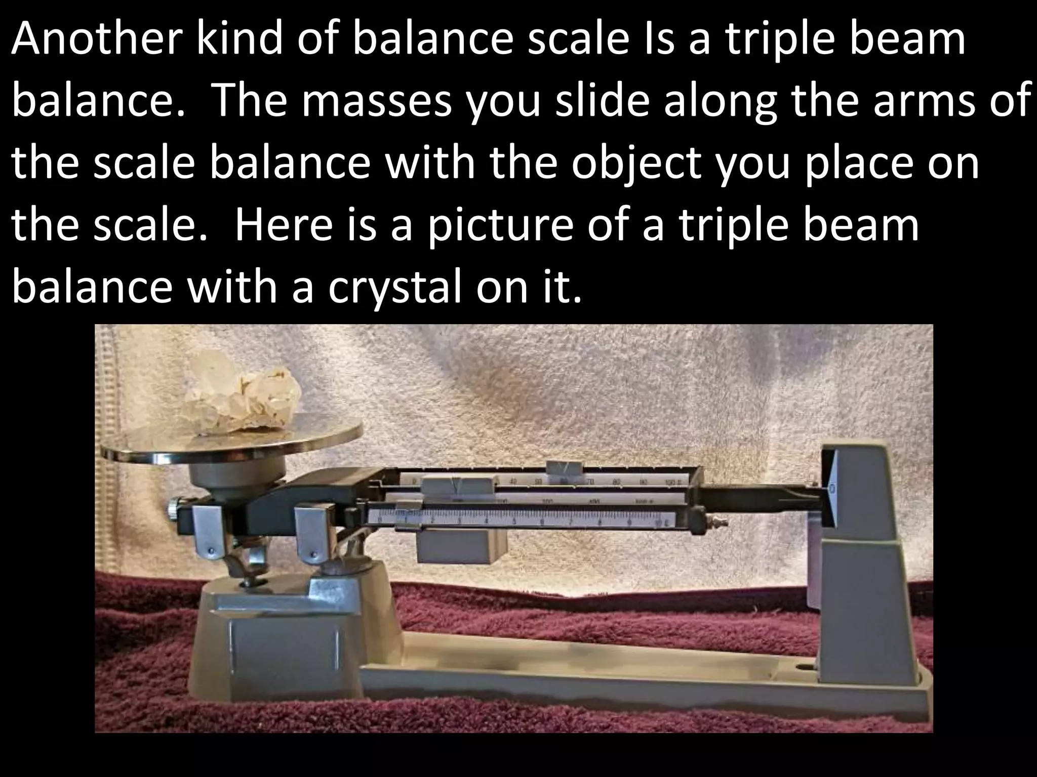 Another kind of balance scale Is a triple beam
balance. The masses you slide along the arms of
the scale balance with the object you place on
the scale. Here is a picture of a triple beam
balance with a crystal on it.
 
