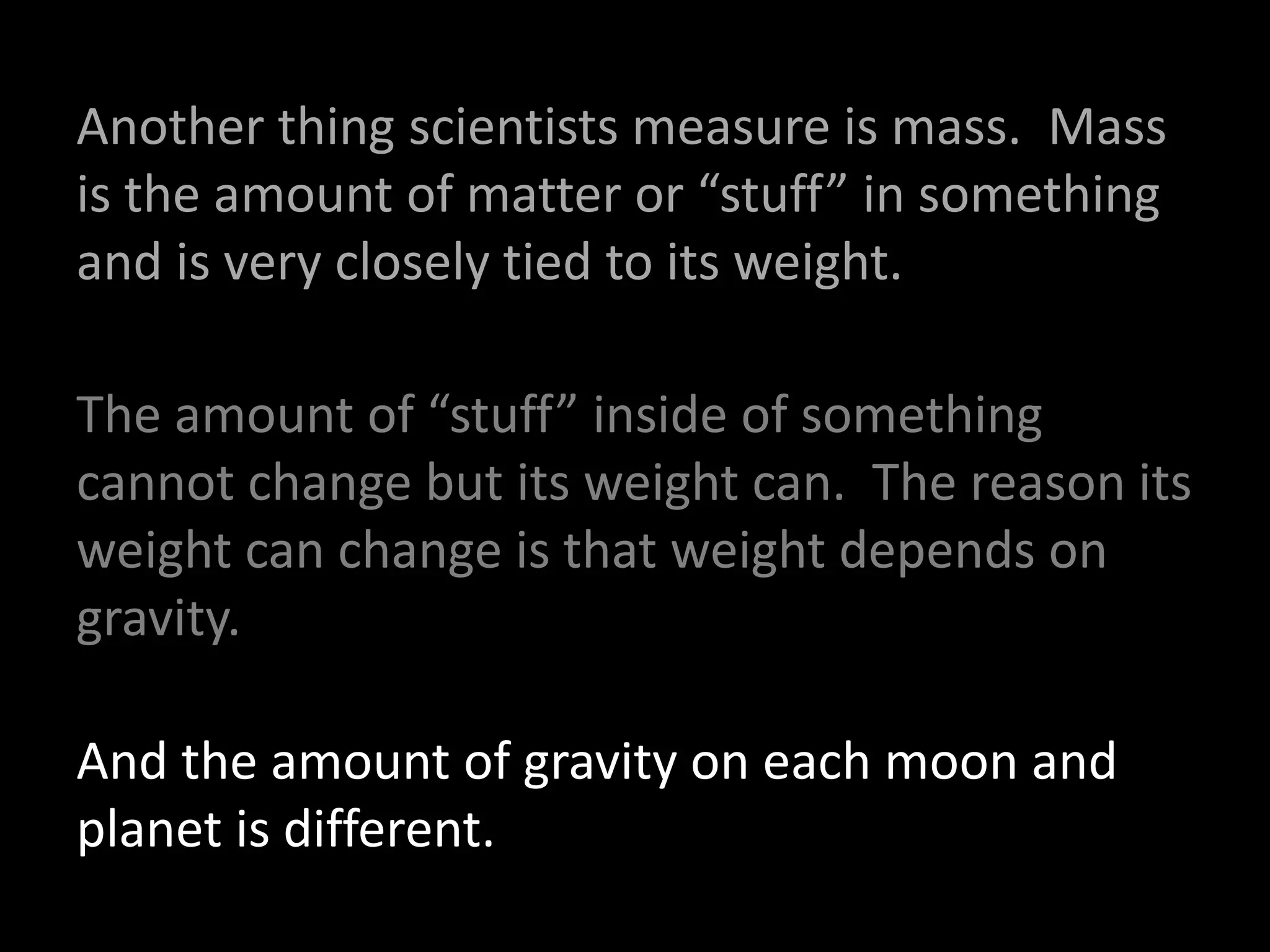 Another thing scientists measure is mass. Mass
is the amount of matter or “stuff” in something
and is very closely tied to its weight.
The amount of “stuff” inside of something
cannot change but its weight can. The reason its
weight can change is that weight depends on
gravity.
And the amount of gravity on each moon and
planet is different.
 