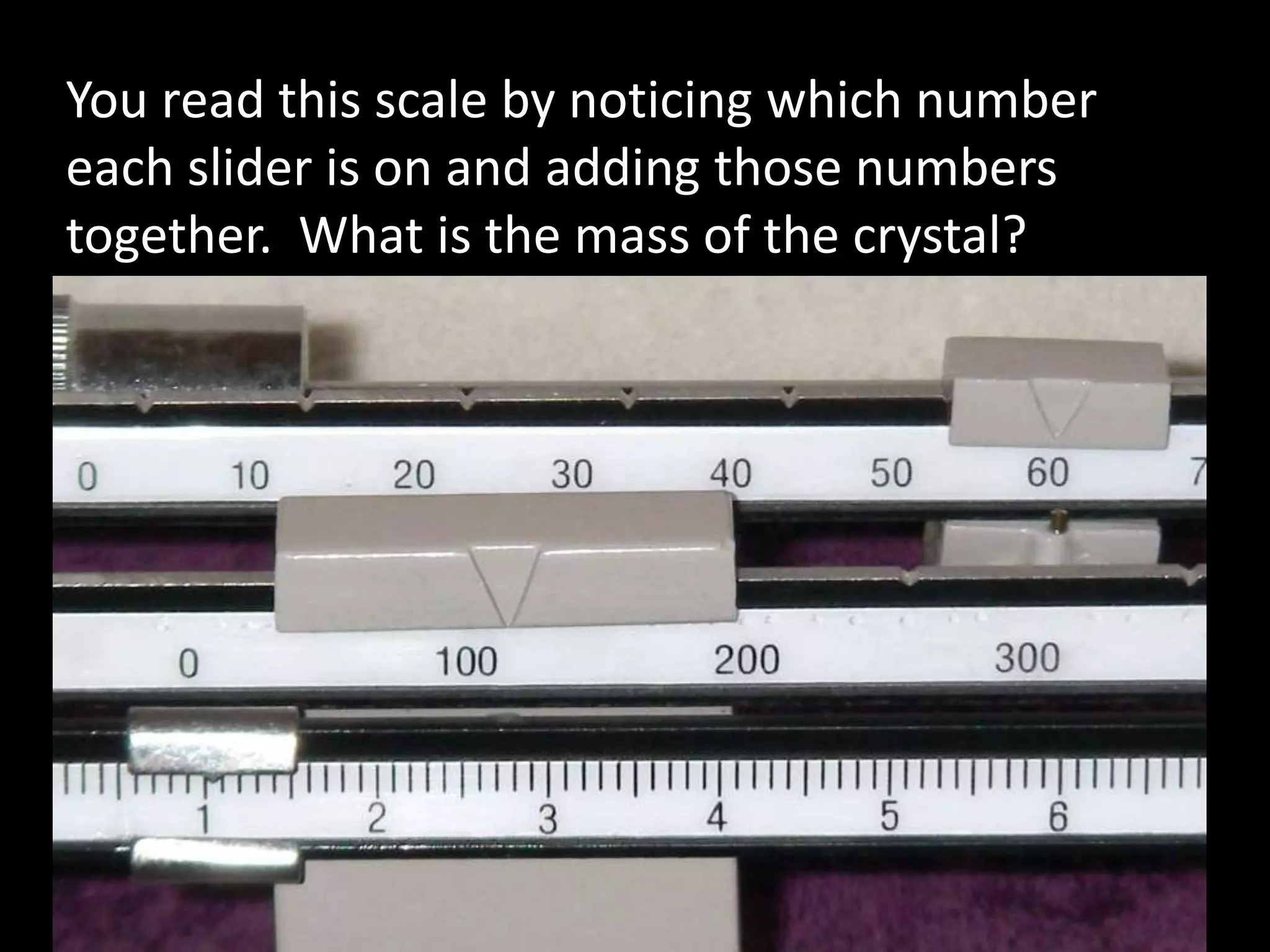You read this scale by noticing which number
each slider is on and adding those numbers
together. What is the mass of the crystal?
 