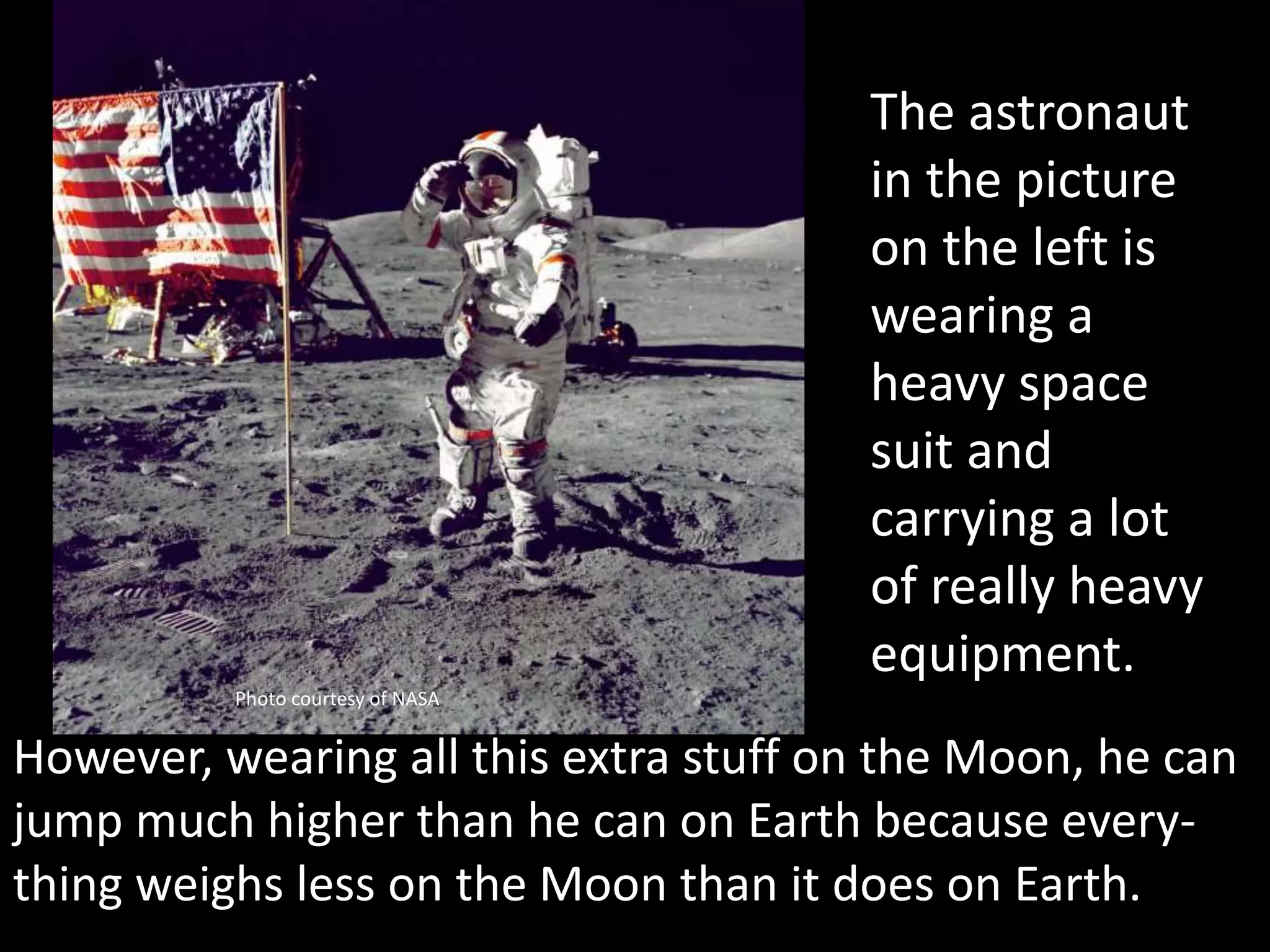 Photo courtesy of NASA
The astronaut
in the picture
on the left is
wearing a
heavy space
suit and
carrying a lot
of really heavy
equipment.
However, wearing all this extra stuff on the Moon, he can
jump much higher than he can on Earth because every-
thing weighs less on the Moon than it does on Earth.
 