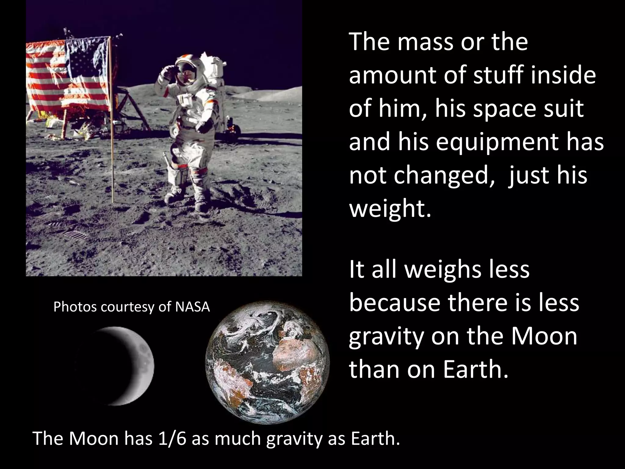 The mass or the
amount of stuff inside
of him, his space suit
and his equipment has
not changed, just his
weight.
The Moon has 1/6 as much gravity as Earth.
Photos courtesy of NASA
It all weighs less
because there is less
gravity on the Moon
than on Earth.
 