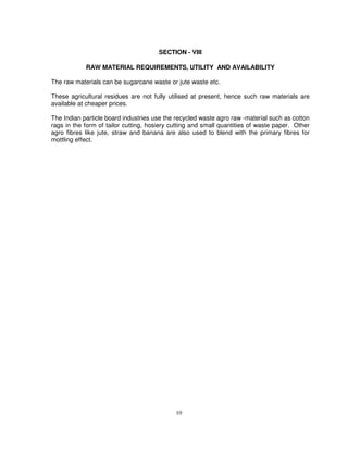 10
SECTION - VIII
RAW MATERIAL REQUIREMENTS, UTILITY AND AVAILABILITY
The raw materials can be sugarcane waste or jute waste etc.
These agricultural residues are not fully utilised at present, hence such raw materials are
available at cheaper prices.
The Indian particle board industries use the recycled waste agro raw -material such as cotton
rags in the form of tailor cutting, hosiery cutting and small quantities of waste paper. Other
agro fibres like jute, straw and banana are also used to blend with the primary fibres for
mottling effect.
 