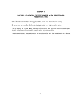 15
SECTION XI
FACTORS INFLUENCING THE POSITION FOR A NEW INDUSTRY AND
RECOMMENDATION
Particle board is important eco friendly product that can be used in construction activity.
However, there are a number of other substituting products used in construction sector.
The use pattern of Particle board is bound to be selective and therefore careful demand supply
scenario in the local regions should be made in taking investment decision
The relevant experience and background of the project promoter is of vital importance in such project.
 