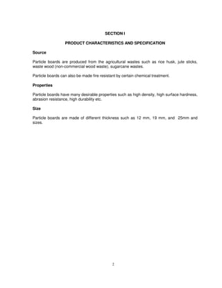 2
SECTION I
PRODUCT CHARACTERISTICS AND SPECIFICATION
Source
Particle boards are produced from the agricultural wastes such as rice husk, jute sticks,
waste wood (non-commercial wood waste), sugarcane wastes.
Particle boards can also be made fire resistant by certain chemical treatment.
Properties
Particle boards have many desirable properties such as high density, high surface hardness,
abrasion resistance, high durability etc.
Size
Particle boards are made of different thickness such as 12 mm, 19 mm, and 25mm and
sizes.
 