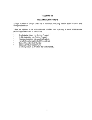 4
SECTION - III
INDIAN MANUFACTURERS
A large number of cottage units are in operation producing Particle board in small and
unorganised sector.
There are reported to be more than one hundred units operating at small scale sectors
producing particle board in the country.
* The Bakelite Hylam Ltd.,Andhra Pradesh
* N.C.L. Industries Ltd.,Andhra Pradesh
* Novopan Industries Ltd., Andhra Pradesh
* Hans Polyurethanes Limited,Ahmedabnad
* Colour-Chem Limited, Mumbai
* Ecoboard Industries Ltd.Pune
(Formerly known as Western Bio Systems Ltd.,)
 