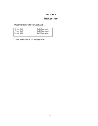 6
SECTION- V
PRICE DETAILS
Present price level for Particle board
12 mm thick
19 mm thick
25 mm thick
Rs.200 per sq.m
Rs.280 per sq.m.
Rs.350 per sq.m
Taxes and duties : Extra as applicable
 