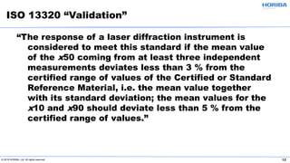 © 2019 HORIBA, Ltd. All rights reserved. 12
“The response of a laser diffraction instrument is
considered to meet this standard if the mean value
of the x50 coming from at least three independent
measurements deviates less than 3 % from the
certified range of values of the Certified or Standard
Reference Material, i.e. the mean value together
with its standard deviation; the mean values for the
x10 and x90 should deviate less than 5 % from the
certified range of values.”
ISO 13320 “Validation”
 