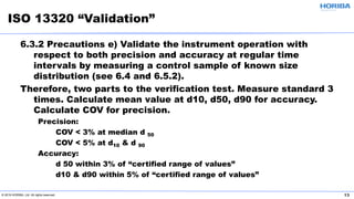© 2019 HORIBA, Ltd. All rights reserved. 13
6.3.2 Precautions e) Validate the instrument operation with
respect to both precision and accuracy at regular time
intervals by measuring a control sample of known size
distribution (see 6.4 and 6.5.2).
Therefore, two parts to the verification test. Measure standard 3
times. Calculate mean value at d10, d50, d90 for accuracy.
Calculate COV for precision.
Precision:
COV < 3% at median d 50
COV < 5% at d10 & d 90
Accuracy:
d 50 within 3% of “certified range of values”
d10 & d90 within 5% of “certified range of values”
ISO 13320 “Validation”
 