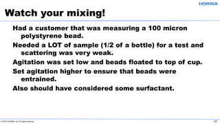 © 2019 HORIBA, Ltd. All rights reserved. 17
Had a customer that was measuring a 100 micron
polystyrene bead.
Needed a LOT of sample (1/2 of a bottle) for a test and
scattering was very weak.
Agitation was set low and beads floated to top of cup.
Set agitation higher to ensure that beads were
entrained.
Also should have considered some surfactant.
Watch your mixing!
 