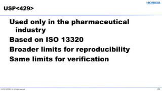 © 2019 HORIBA, Ltd. All rights reserved. 21
Used only in the pharmaceutical
industry
Based on ISO 13320
Broader limits for reproducibility
Same limits for verification
USP<429>
 