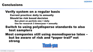© 2019 HORIBA, Ltd. All rights reserved. 24
Verify system on a regular basis
Current practice: daily to annually
Should be risk based decision
Run plant on particle size = daily
Use for research 3 times/year = annually
Switch to using polydisperse standards to also
test samplers
Most companies still using monodisperse latex –
but be aware of risk and “paper trail” not
strong
Conclusions
 