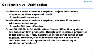 © 2019 HORIBA, Ltd. All rights reserved. 4
Calibration : enter standard sample(s), adjust instrument
response to show expected result
Example: particle counters
Verification: enter standard sample(s), observe if response
within accepted range
Example: DLS, laser diffraction
From ISO 13320, 6.5.1 Calibration: “Laser diffraction systems
are based on first principles, though with idealized properties
of the particles. Thus, calibration in the strict sense is not
required. However, it is still necessary and desirable to
confirm the correct operation of the instrument by a
validation procedure.”
Calibration vs. Verification
 