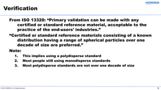 © 2019 HORIBA, Ltd. All rights reserved. 5
From ISO 13320: “Primary validation can be made with any
certified or standard reference material, acceptable to the
practice of the end-users' industries.”
“Certified or standard reference materials consisting of a known
distribution having a range of spherical particles over one
decade of size are preferred.”
Note:
1. This implies using a polydisperse standard
2. Most people still using monodisperse standards
3. Most polydisperse standards are not over one decade of size
Verification
 