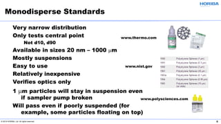 © 2019 HORIBA, Ltd. All rights reserved. 6
Very narrow distribution
Only tests central point
Not d10, d90
Available in sizes 20 nm – 1000 µm
Mostly suspensions
Easy to use
Relatively inexpensive
Verifies optics only
1 µm particles will stay in suspension even
if sampler pump broken
Will pass even if poorly suspended (for
example, some particles floating on top)
Monodisperse Standards
www.polysciences.com
www.thermo.com
www.nist.gov
 