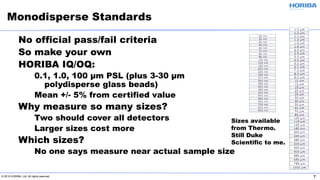 © 2019 HORIBA, Ltd. All rights reserved. 7
No official pass/fail criteria
So make your own
HORIBA IQ/OQ:
0.1, 1.0, 100 µm PSL (plus 3-30 µm
polydisperse glass beads)
Mean +/- 5% from certified value
Why measure so many sizes?
Two should cover all detectors
Larger sizes cost more
Which sizes?
No one says measure near actual sample size
Monodisperse Standards
Sizes available
from Thermo.
Still Duke
Scientific to me.
 
