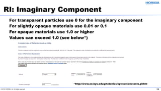 © 2019 HORIBA, Ltd. All rights reserved. 18
For transparent particles use 0 for the imaginary component
For slightly opaque materials use 0.01 or 0.1
For opaque materials use 1.0 or higher
Values can exceed 1.0 (see below*)
RI: Imaginary Component
*http://www.ee.byu.edu/photonics/opticalconstants.phtml
 