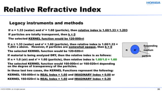 © 2019 HORIBA, Ltd. All rights reserved. 20
If n = 1.33 (water) and n’ = 1.60 (particle), then relative index is 1.60/1.33 = 1.203
If particles are totally transparent, then k = 0
The selected KERNEL function would be 120-000rri
Relative Refractive Index
• If n = 1.33 (water) and n’ = 1.60 (particle), then relative index is 1.60/1.33 =
1.203 s above. However, if particles are somewhat opaque, then k > 0
• The selected KERNEL function would be 120-020rri
• If material is being analyzed DRY, then the relative index is as follows:
• If n = 1.0 (air) and n’ = 1.60 (particle), then relative index is 1.60/1.0 = 1.60
• The selected KERNEL function would 160-000rri or 160-020rri depending
on the degree of transparency of the particles.
• In these last two cases, the KERNEL Functions represent the following:
• KERNEL 160-000rri is REAL Index = 1.60 and IMAGINARY Index = 0.00 or
• KERNEL 160-020rri is REAL Index = 1.60 and IMAGINARY Index = 0.20
Suspending
mediumn n′
particle
Legacy instruments and methods
 