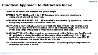 © 2019 HORIBA, Ltd. All rights reserved. 25
Check if RI selection matters for your sample
OPAQUE PARTICLES….. If it is NOT transparent, non-zero imaginary
component should be inserted.
NON-SPHERICAL PARTICLES…..If material is not perfectly spherical, non-zero
imaginary component should be inserted.
VERY LARGE PARTICLES…..Particles that are larger than ~20 microns are
influenced very little by refractive index of material. High, default real
index and large imaginary component should be selected.
IMAGINARY VALUE….The imaginary component is the Extinction Coefficient
(k) which is a direct function of the absorption coefficient (α). If the
particles are completely transparent, the value approaches zero (0). If
they are opaque, the value can be very large.
For LA-960 users: determine real component, vary imaginary component to
minimize residual R value.
Practical Approach to Refractive Index
 