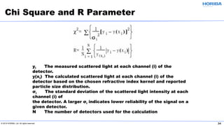 © 2019 HORIBA, Ltd. All rights reserved. 34
Chi Square and R Parameter
yi The measured scattered light at each channel (i) of the
detector.
y(xi) The calculated scattered light at each channel (i) of the
detector based on the chosen refractive index kernel and reported
particle size distribution.
σi The standard deviation of the scattered light intensity at each
channel (i) of
the detector. A larger σi indicates lower reliability of the signal on a
given detector.
N The number of detectors used for the calculation
 