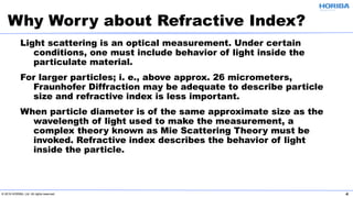 © 2019 HORIBA, Ltd. All rights reserved. 4
Light scattering is an optical measurement. Under certain
conditions, one must include behavior of light inside the
particulate material.
For larger particles; i. e., above approx. 26 micrometers,
Fraunhofer Diffraction may be adequate to describe particle
size and refractive index is less important.
When particle diameter is of the same approximate size as the
wavelength of light used to make the measurement, a
complex theory known as Mie Scattering Theory must be
invoked. Refractive index describes the behavior of light
inside the particle.
Why Worry about Refractive Index?
 