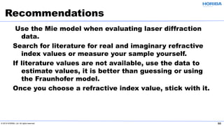 © 2019 HORIBA, Ltd. All rights reserved. 50
Use the Mie model when evaluating laser diffraction
data.
Search for literature for real and imaginary refractive
index values or measure your sample yourself.
If literature values are not available, use the data to
estimate values, it is better than guessing or using
the Fraunhofer model.
Once you choose a refractive index value, stick with it.
Recommendations
 