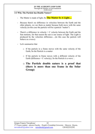 IN THE ALMIGHTY GOD NAME
Through the Mother of God mediation
I do this research
Gerges Francis Tawadrous/
2nd
Course student – physics Faculty – People's Friendship University – Moscow –Russia..
mrwaheid1@yahoo.com mrwaheid@gmail.com +201022532292
10
3-3 Why The Particle has Double Nature?
- The Matter is made of light, So The Matter Is A Light…
- Because there's no difference in velocities between the Earth and the
other planets, we see them as matter because both move with the same
velocity (in this case the particle will be a particle "matter")
- There's a difference in velocity = C velocity between the Earth and the
Sun motions, for that reason the sun is our source of light. The Light is
produced by the velocities difference….(in this case the particle will
behave as a wave)
- Let's summarize that
o If the particle in a frame moves with the same velocity of the
Earth, So the Particle is a matter
o If the particle in frame moves with a different velocity of the
Earth (difference = C velocity), So the Particle is a wave…
o The Particle double nature is a proof that
(there is more than one frame in the Solar
Group)
 