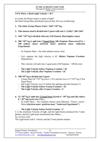 IN THE ALMIGHTY GOD NAME
Through the Mother of God mediation
I do this research
Gerges Francis Tawadrous/
2nd
Course student – physics Faculty – People's Friendship University – Moscow –Russia..
mrwaheid1@yahoo.com mrwaheid@gmail.com +201022532292
12
3-5 Is There A Real Light Velocity = 4C?
Is it truth, the Planet matter is made of light?
the Solar Group Mass distribution proves that, let's see as following:
1. The Solar Group Masses Total = 2667 *1024
kg,
2. This masses total is divided into 2 parts with rate 1: (3.66)2
= 200 :2467
3. 2467 *1024
kg is divided with rate 3/10 (Saturn Mass/Jupiter mass)
4. 200 *1024
kg is split into 2 Equal Parts 100 (Neptune Mass-error2%) +
100 (others mass) (electron mass= positron mass- Anderson
Experiment)
- So Neptune Mass = the other planets masses total.
- Let's suppose the light velocity is 4C -Before Neptune Creation-
(Hypothesis)
- This velocity will split into 2 equal parts (100 Neptune + 100 the rest)
- The Light Velocity before Neptune Creation = 4C
- The Light Velocity after Neptune Creation = 2C
5. 100*1024
kg is divided into 2 parts
- Uranus Mass 88 *1024
kg (error 1.3%) and the rest is 12 *1024
kg (2 Not
Equal Parts)
- (the Light Velocity was 2 C before the splitting and after became C)
- The Light Velocity before Uranus Creation = 2C
- The Light Velocity after Uranus Creation = C
6. 12 *1024
kg is split into 2 Equal Parts (Earth 6 * 1024
kg) and (the others
6 * 1024
kg) (error less 1%)…
- So Earth Mass = the 4 planets masses total (Mercury +Venus+ moon+
Mars) (electron mass= positron mass "Anderson Experiment")
- The Light Velocity before Earth Creation = C
C is the minimum Velocity of light, and the light beams produced the 5 inner
planets, and the Light beam transformed into Matter …
So, we have only
The Light beam with C velocity and the 5 inner planets matters
 