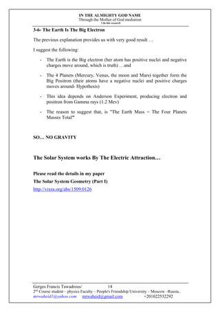 IN THE ALMIGHTY GOD NAME
Through the Mother of God mediation
I do this research
Gerges Francis Tawadrous/
2nd
Course student – physics Faculty – People's Friendship University – Moscow –Russia..
mrwaheid1@yahoo.com mrwaheid@gmail.com +201022532292
14
3-6- The Earth Is The Big Electron
The previous explanation provides us with very good result …
I suggest the following:
- The Earth is the Big electron (her atom has positive nuclei and negative
charges move around, which is truth) …and
- The 4 Planets (Mercury, Venus, the moon and Mars) together form the
Big Positron (their atoms have a negative nuclei and positive charges
moves around- Hypothesis)
- This idea depends on Anderson Experiment, producing electron and
positron from Gamma rays (1.2 Mev)
- The reason to suggest that, is "The Earth Mass = The Four Planets
Masses Total"
SO… NO GRAVITY
The Solar System works By The Electric Attraction…
Please read the details in my paper
The Solar System Geometry (Part I)
http://vixra.org/abs/1509.0126
 
