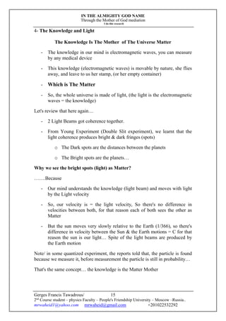IN THE ALMIGHTY GOD NAME
Through the Mother of God mediation
I do this research
Gerges Francis Tawadrous/
2nd
Course student – physics Faculty – People's Friendship University – Moscow –Russia..
mrwaheid1@yahoo.com mrwaheid@gmail.com +201022532292
15
4- The Knowledge and Light
The Knowledge Is The Mother of The Universe Matter
- The knowledge in our mind is electromagnetic waves, you can measure
by any medical device
- This knowledge (electromagnetic waves) is movable by nature, she flies
away, and leave to us her stamp, (or her empty container)
- Which is The Matter
- So, the whole universe is made of light, (the light is the electromagnetic
waves = the knowledge)
Let's review that here again…
- 2 Light Beams got coherence together.
- From Young Experiment (Double Slit experiment), we learnt that the
light coherence produces bright & dark fringes (spots)
o The Dark spots are the distances between the planets
o The Bright spots are the planets…
Why we see the bright spots (light) as Matter?
…….Because
- Our mind understands the knowledge (light beam) and moves with light
by the Light velocity
- So, our velocity is = the light velocity, So there's no difference in
velocities between both, for that reason each of both sees the other as
Matter
- But the sun moves very slowly relative to the Earth (1/366), so there's
difference in velocity between the Sun & the Earth motions = C for that
reason the sun is our light… Spite of the light beams are produced by
the Earth motion
Note/ in some quantized experiment, the reports told that, the particle is found
because we measure it, before measurement the particle is still in probability…
That's the same concept… the knowledge is the Matter Mother
 
