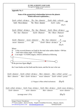 IN THE ALMIGHTY GOD NAME
Through the Mother of God mediation
I do this research
Gerges Francis Tawadrous/
2nd
Course student – physics Faculty – People's Friendship University – Moscow –Russia..
mrwaheid1@yahoo.com mrwaheid@gmail.com +201022532292
16
Appendix No. 1
Some of the geometrical relationships between the planets
Which still need explanation…
400
diameter-Moon-ThedistanceMoon-Earth
tan







radiusEarth
veloceitydialyEarthdiameterSunThecedisorbitalEarth
(Eq.1)
109
tantan









DiameterMoonThe
cedisMoonEarth
DiameterEarth
DiameterSunThe
DiameterSunThe
cedisOrbitalEarth
(Eq.2)
66.3
tan










 cedisMoonEarth
diameterSunThe
D
diametermoon
diametermoon
DiameterEarth
(Eq.3)
Where
D :is the covered distance on Earth by the total solar umbra shadow =304 km
θ : total solar eclipse angle =0.532 degree.
Φ : is an angle = 0.142842 degree, which is defined as following
Φ
In the previous figure (Eq.3)
the 2 near bodies are the Earth and the moon, and the far one is the sun
(1.9 degree is Mars orbital inclination) (Eq.4)
(average error 1.5%) (Eq.5)
2
)
tan
(
tantantan
diametermoon
cedismoonEarth
diameterMars
cedisMarsEarth
diametermoon
cedisVenusEarth
diameterEarth
cedisorbitalEarth











9.1
tan
tan












periodorbitalEarth
periodorbitalMars
diametermoon
diameterMars
cedisEarthMars
cedisorbitalEarth
diameterMars
diameterEarth
 