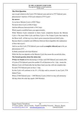 IN THE ALMIGHTY GOD NAME
Through the Mother of God mediation
I do this research
Gerges Francis Tawadrous/
2nd
Course student – physics Faculty – People's Friendship University – Moscow –Russia..
mrwaheid1@yahoo.com mrwaheid@gmail.com +201022532292
24
The First Question
says we got relation to the Cycle 2736 Sidereal years and not to 2737 Sidereal years
phenomenon? And how 2736 Cycle related to 2737 Cycle?
the answer
As we know Metonic Cycle is 6939.75days
We know Saros Cycle is 6585.35 days
And the difference between both is 354.2 days
Which equals a modified lunar year approximately..
While Metonic Cycle connected to Saros Cycle completely because the Metonic
Cycle is The lunar Orbit Cycle and Saroc Cycle is The Eclipse Cycles that made by
the Moon itself.. all that say to us, there's great connection between both Cycles..
Because there's a complete year difference between them (regardless the explanation
of How that occur!)
And we see this Cycle 2736 Sidereal years needs a complete sidereal year to be our
phenomenon 2737 …
So Both connected with Great Relation
While the first one depends on the Metonic Cycle that means the second also does.
The Second question about the minus day
39 days we found and the decreasing is 10 days each 684 Sidereal years means after
4 Cycles (2736 Sidereal years) the number 39 will decrease to be -1 day.. means the
Metonic Cycle will finish after the last Basic lunar year day with one complete day..
So each 2736 Sidereal years we have -1 day
So this Cycle will continues to be 10 (-10) days and to consume in one Cycle 3736
Sideral Years
Where 27360 Sidereal years = 1440 Metonic Cycles (which we may call astronomy
full day where the solar day equals 1440 Minutes).
 